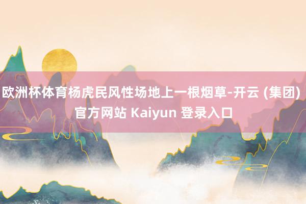 欧洲杯体育杨虎民风性场地上一根烟草-开云 (集团) 官方网站 Kaiyun 登录入口