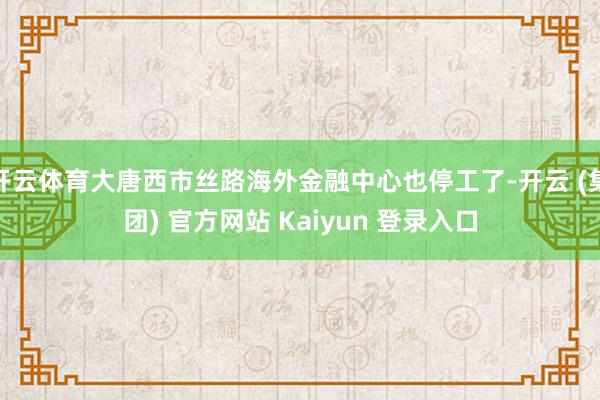 开云体育大唐西市丝路海外金融中心也停工了-开云 (集团) 官方网站 Kaiyun 登录入口