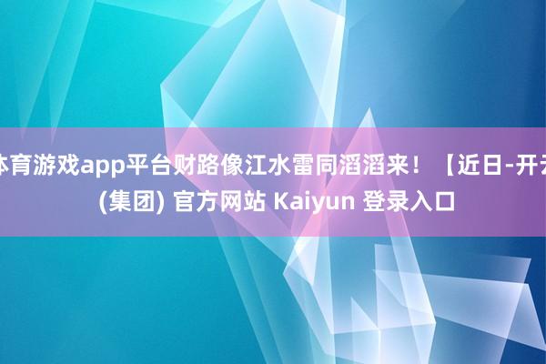 体育游戏app平台财路像江水雷同滔滔来！【近日-开云 (集团) 官方网站 Kaiyun 登录入口
