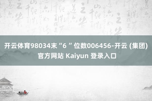开云体育98034末“6 ”位数006456-开云 (集团) 官方网站 Kaiyun 登录入口