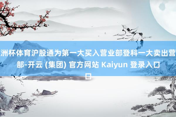 欧洲杯体育沪股通为第一大买入营业部登科一大卖出营业部-开云 (集团) 官方网站 Kaiyun 登录入口