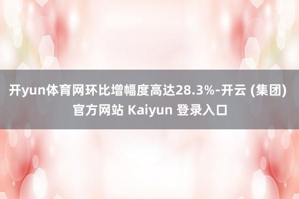 开yun体育网环比增幅度高达28.3%-开云 (集团) 官方网站 Kaiyun 登录入口