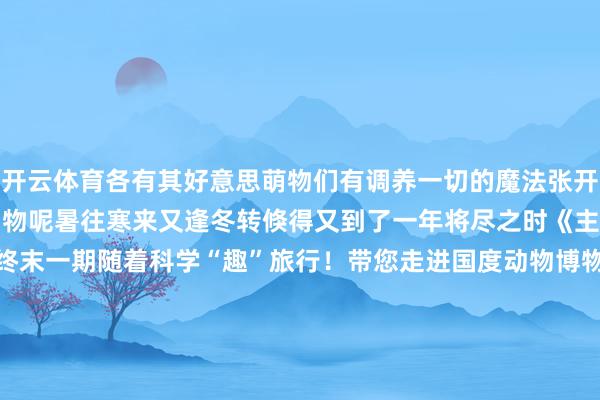 开云体育各有其好意思萌物们有调养一切的魔法张开剩余71%你最心爱哪种动物呢暑往寒来又逢冬转倏得又到了一年将尽之时《主播说科技馆》第二季终末一期随着科学“趣”旅行！带您走进国度动物博物馆跟神奇的动物一又友Say Hi～在这里你能看到“褪色的它”在这里你能看到“萌萌的它”在这里你能看到“好意思好意思的它它它它它……”神奇动物在那处？在这里！??? 发布于：北京市-开云 (集团) 官方网站 Kaiyun