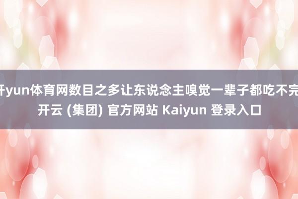开yun体育网数目之多让东说念主嗅觉一辈子都吃不完-开云 (集团) 官方网站 Kaiyun 登录入口