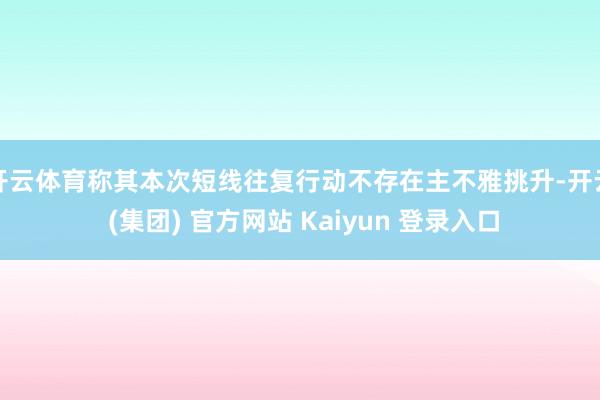 开云体育称其本次短线往复行动不存在主不雅挑升-开云 (集团) 官方网站 Kaiyun 登录入口