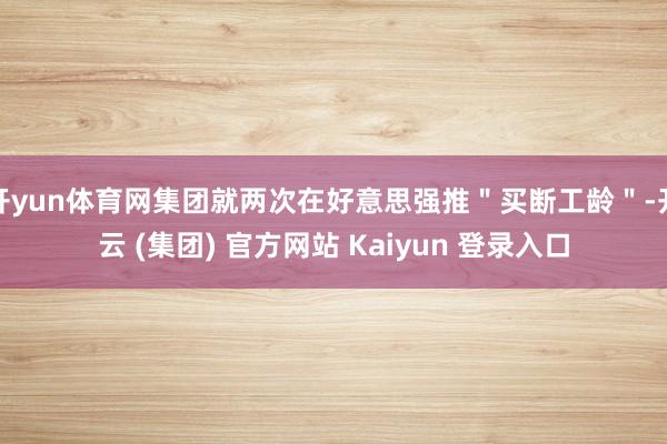 开yun体育网集团就两次在好意思强推＂买断工龄＂-开云 (集团) 官方网站 Kaiyun 登录入口