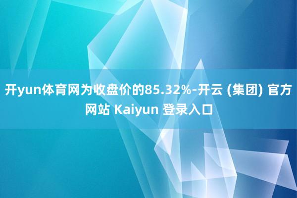 开yun体育网为收盘价的85.32%-开云 (集团) 官方网站 Kaiyun 登录入口