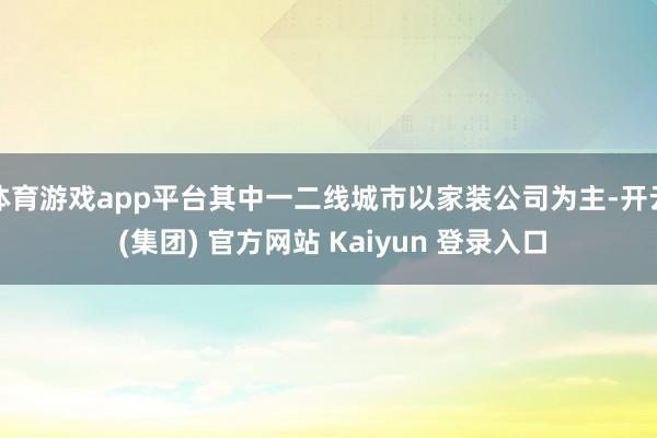 体育游戏app平台其中一二线城市以家装公司为主-开云 (集团) 官方网站 Kaiyun 登录入口