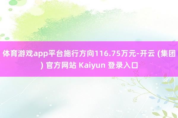 体育游戏app平台施行方向116.75万元-开云 (集团) 官方网站 Kaiyun 登录入口