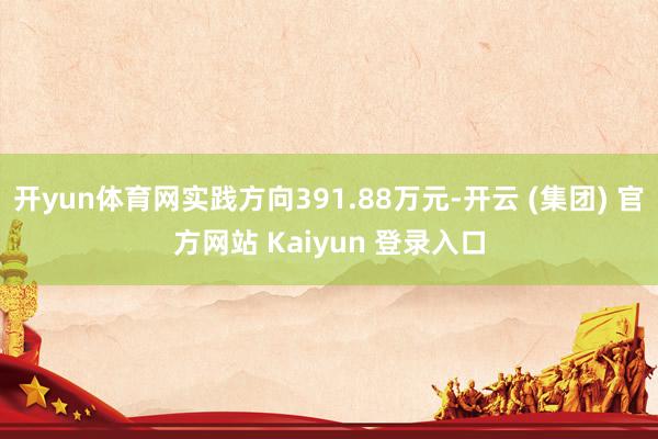 开yun体育网实践方向391.88万元-开云 (集团) 官方网站 Kaiyun 登录入口