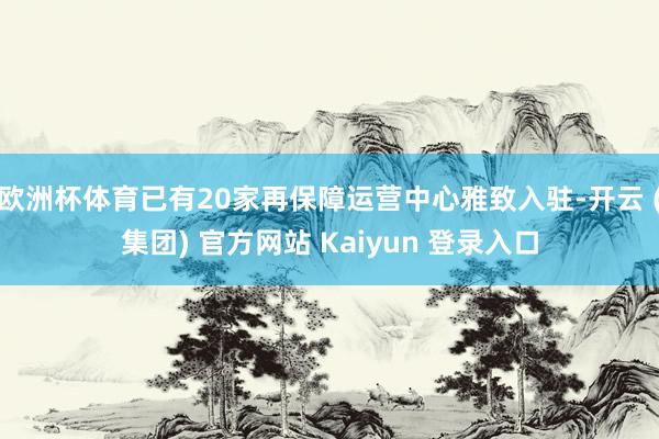 欧洲杯体育已有20家再保障运营中心雅致入驻-开云 (集团) 官方网站 Kaiyun 登录入口
