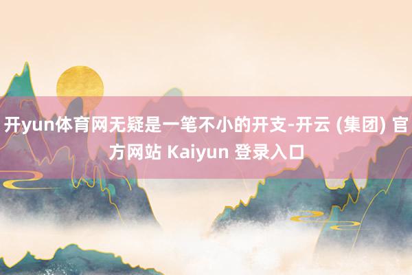 开yun体育网无疑是一笔不小的开支-开云 (集团) 官方网站 Kaiyun 登录入口