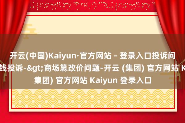 开云(中国)Kaiyun·官方网站 - 登录入口投诉问题：可能存在价钱投诉->商场篡改价问题-开云 (集团) 官方网站 Kaiyun 登录入口