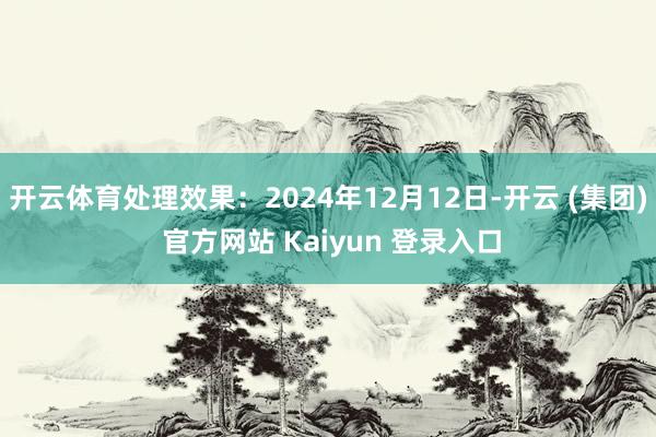 开云体育处理效果：2024年12月12日-开云 (集团) 官方网站 Kaiyun 登录入口