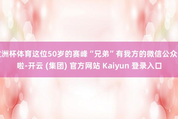 欧洲杯体育这位50岁的赛峰“兄弟”有我方的微信公众号啦-开云 (集团) 官方网站 Kaiyun 登录入口