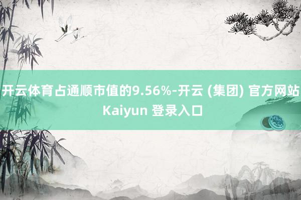 开云体育占通顺市值的9.56%-开云 (集团) 官方网站 Kaiyun 登录入口