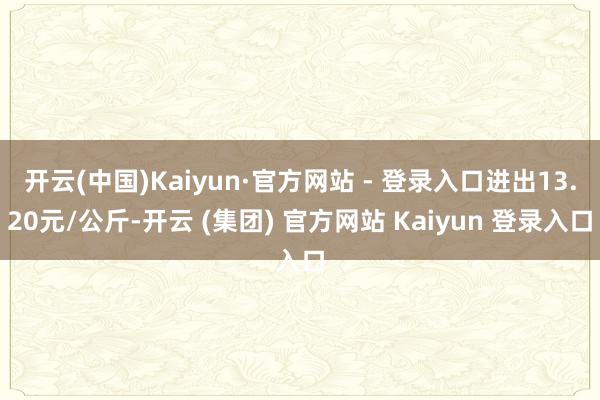 开云(中国)Kaiyun·官方网站 - 登录入口进出13.20元/公斤-开云 (集团) 官方网站 Kaiyun 登录入口