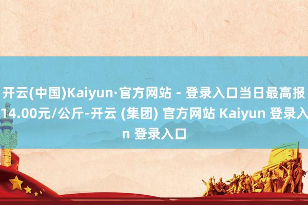 开云(中国)Kaiyun·官方网站 - 登录入口当日最高报价14.00元/公斤-开云 (集团) 官方网站 Kaiyun 登录入口