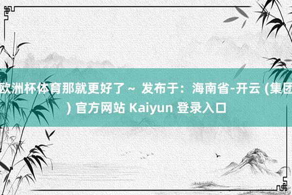 欧洲杯体育那就更好了～ 发布于：海南省-开云 (集团) 官方网站 Kaiyun 登录入口