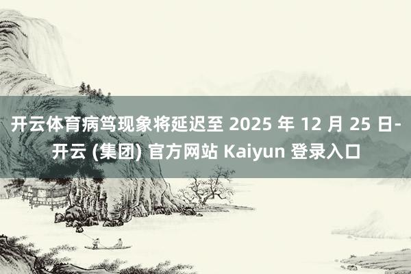 开云体育病笃现象将延迟至 2025 年 12 月 25 日-开云 (集团) 官方网站 Kaiyun 登录入口