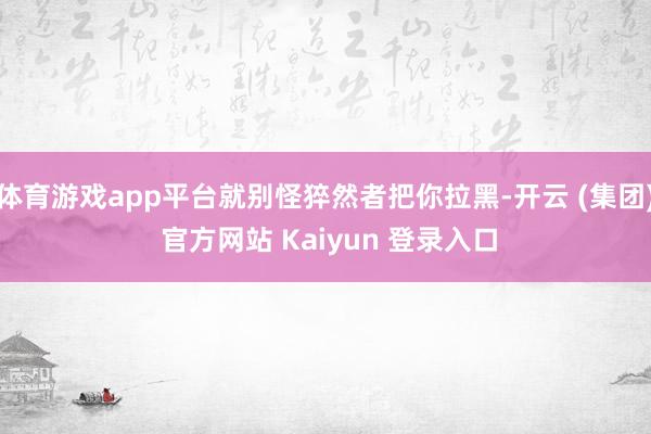 体育游戏app平台就别怪猝然者把你拉黑-开云 (集团) 官方网站 Kaiyun 登录入口