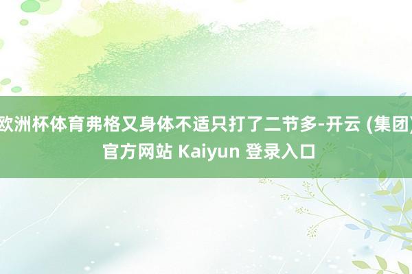 欧洲杯体育弗格又身体不适只打了二节多-开云 (集团) 官方网站 Kaiyun 登录入口