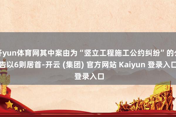 开yun体育网其中案由为“竖立工程施工公约纠纷”的公告以6则居首-开云 (集团) 官方网站 Kaiyun 登录入口