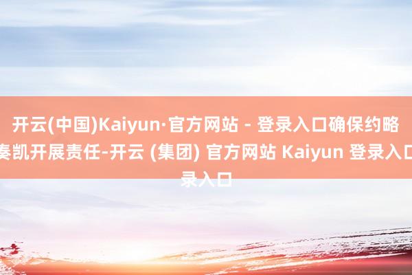 开云(中国)Kaiyun·官方网站 - 登录入口确保约略奏凯开展责任-开云 (集团) 官方网站 Kaiyun 登录入口