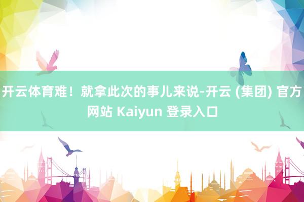 开云体育难！就拿此次的事儿来说-开云 (集团) 官方网站 Kaiyun 登录入口