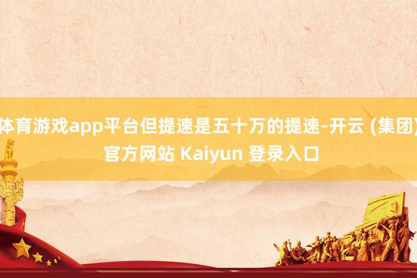 体育游戏app平台但提速是五十万的提速-开云 (集团) 官方网站 Kaiyun 登录入口