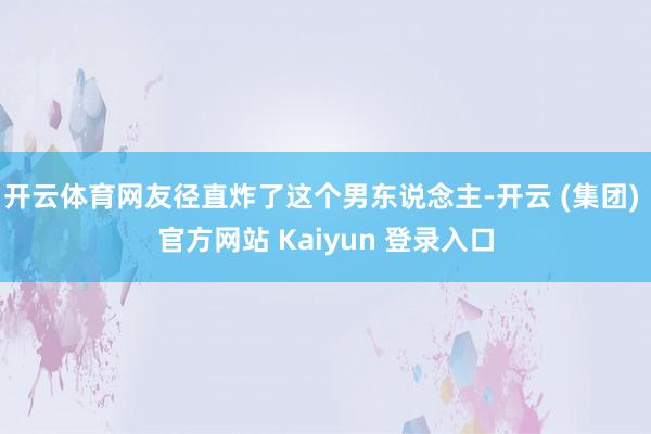开云体育网友径直炸了这个男东说念主-开云 (集团) 官方网站 Kaiyun 登录入口