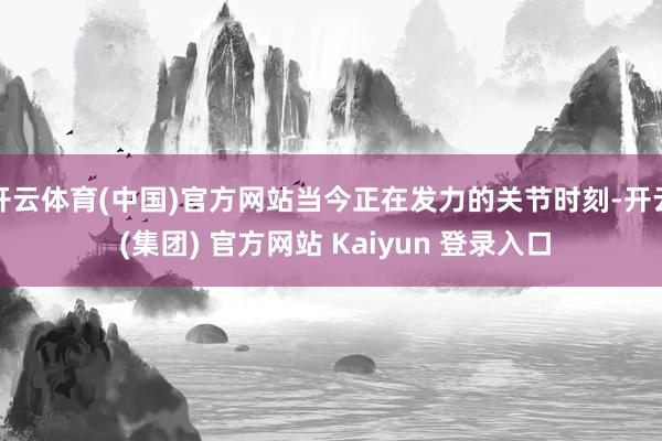 开云体育(中国)官方网站当今正在发力的关节时刻-开云 (集团) 官方网站 Kaiyun 登录入口
