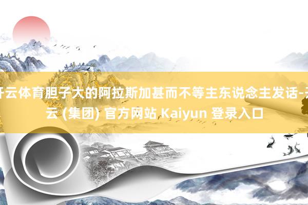 开云体育胆子大的阿拉斯加甚而不等主东说念主发话-开云 (集团) 官方网站 Kaiyun 登录入口