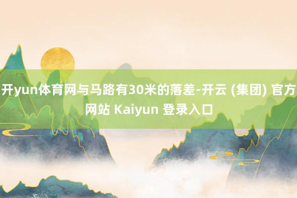 开yun体育网与马路有30米的落差-开云 (集团) 官方网站 Kaiyun 登录入口