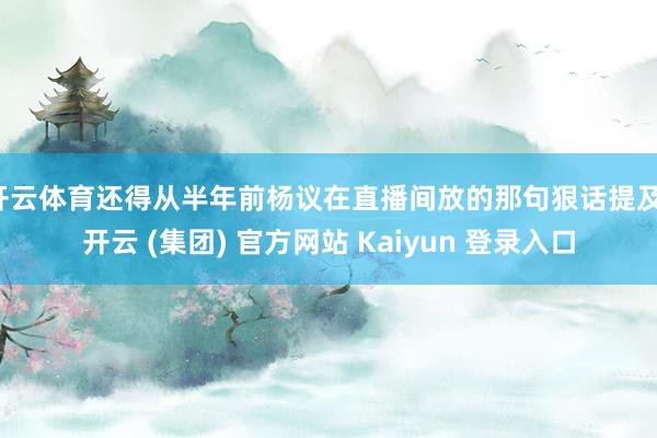 开云体育还得从半年前杨议在直播间放的那句狠话提及-开云 (集团) 官方网站 Kaiyun 登录入口