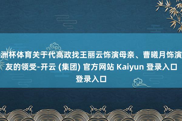 欧洲杯体育关于代高政找王丽云饰演母亲、曹曦月饰演女友的领受-开云 (集团) 官方网站 Kaiyun 登录入口
