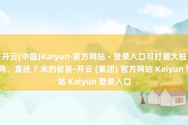 开云(中国)Kaiyun·官方网站 - 登录入口可打最大桩重 700 吨、直径 7 米的桩基-开云 (集团) 官方网站 Kaiyun 登录入口
