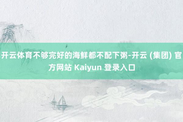 开云体育不够完好的海鲜都不配下粥-开云 (集团) 官方网站 Kaiyun 登录入口