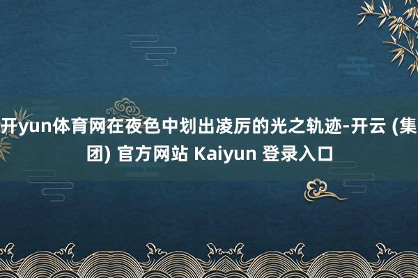 开yun体育网在夜色中划出凌厉的光之轨迹-开云 (集团) 官方网站 Kaiyun 登录入口