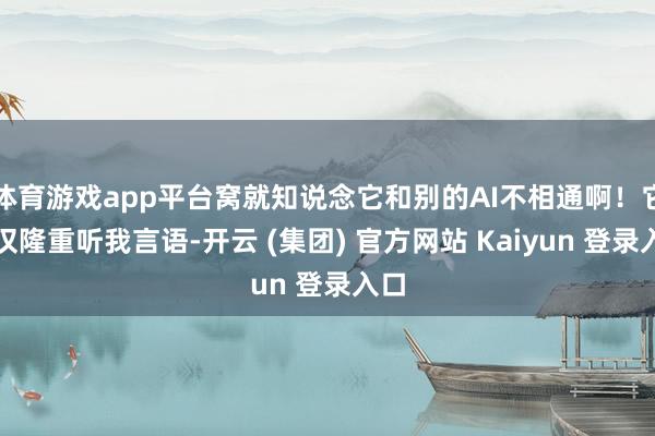 体育游戏app平台窝就知说念它和别的AI不相通啊！它不仅隆重听我言语-开云 (集团) 官方网站 Kaiyun 登录入口