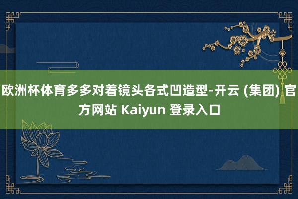 欧洲杯体育多多对着镜头各式凹造型-开云 (集团) 官方网站 Kaiyun 登录入口