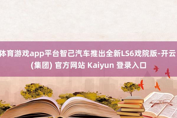 体育游戏app平台智己汽车推出全新LS6戏院版-开云 (集团) 官方网站 Kaiyun 登录入口