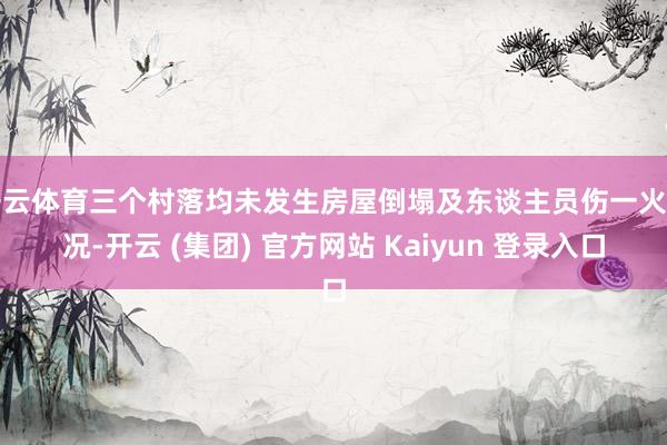 开云体育三个村落均未发生房屋倒塌及东谈主员伤一火情况-开云 (集团) 官方网站 Kaiyun 登录入口