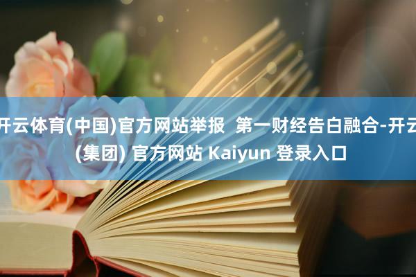 开云体育(中国)官方网站举报  第一财经告白融合-开云 (集团) 官方网站 Kaiyun 登录入口