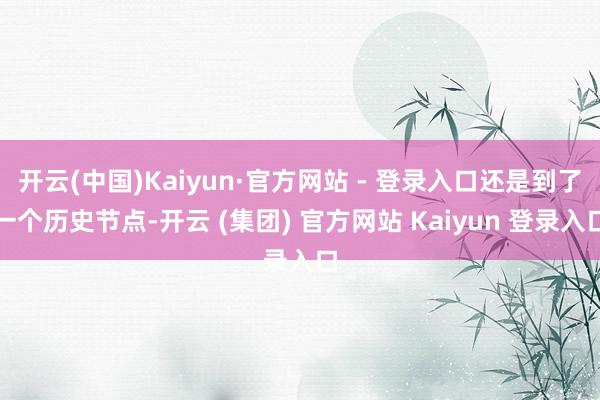 开云(中国)Kaiyun·官方网站 - 登录入口还是到了一个历史节点-开云 (集团) 官方网站 Kaiyun 登录入口