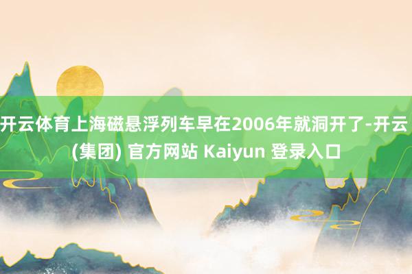 开云体育上海磁悬浮列车早在2006年就洞开了-开云 (集团) 官方网站 Kaiyun 登录入口