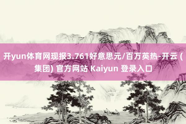 开yun体育网现报3.761好意思元/百万英热-开云 (集团) 官方网站 Kaiyun 登录入口