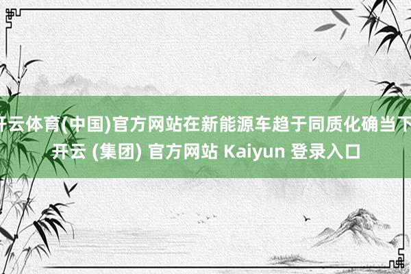 开云体育(中国)官方网站在新能源车趋于同质化确当下-开云 (集团) 官方网站 Kaiyun 登录入口