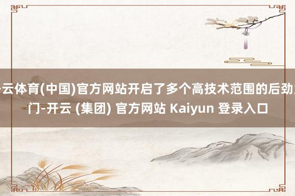 开云体育(中国)官方网站开启了多个高技术范围的后劲大门-开云 (集团) 官方网站 Kaiyun 登录入口