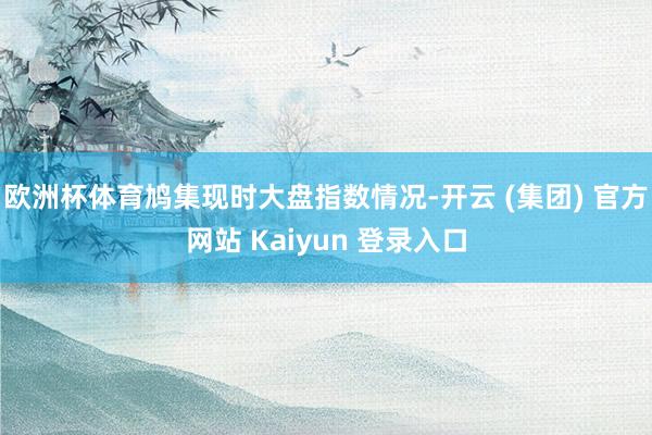 欧洲杯体育鸠集现时大盘指数情况-开云 (集团) 官方网站 Kaiyun 登录入口